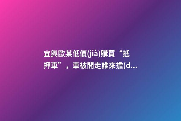 宜興歐某低價(jià)購買“抵押車”，車被開走誰來擔(dān)責(zé)？